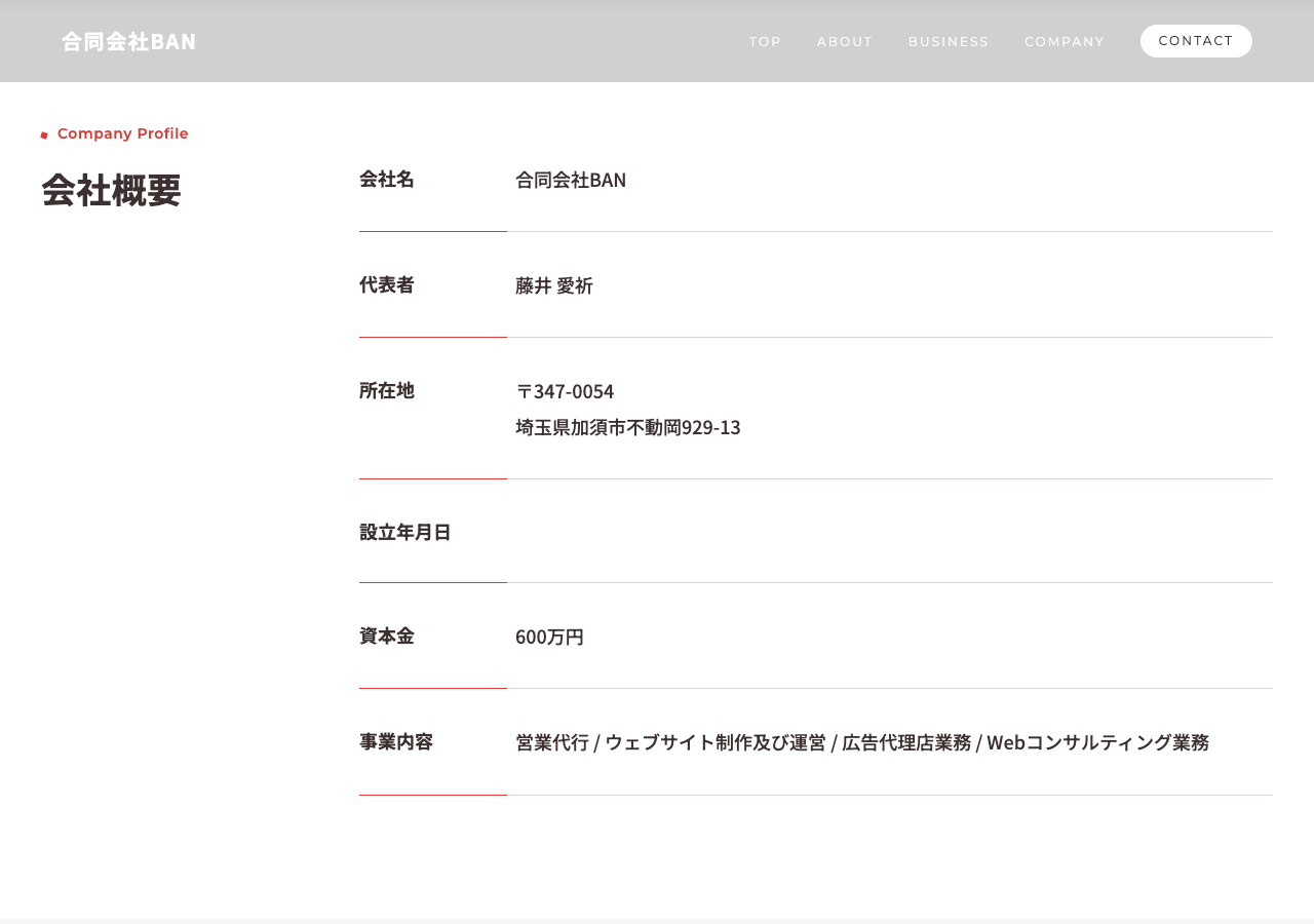 合同会社BAN公式サイトの会社概要。会社名:合同会社BAN、代表者:藤井愛祈、所在地:〒347-0054 埼玉県加須市不動岡929-13、資本金:600万円、事業内容:営業代行/ウェブサイト制作及び運営/広告代理店業務/Webコンサルティング業務と記載されている